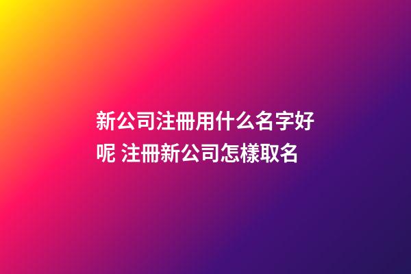 新公司注冊用什么名字好呢 注冊新公司怎樣取名